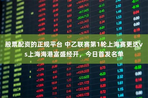 股票配资的正规平台 中乙联赛第1轮上海赛更达vs上海海港富盛经开，今日首发名单