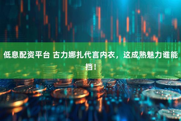 低息配资平台 古力娜扎代言内衣，这成熟魅力谁能挡！