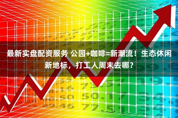 最新实盘配资服务 公园+咖啡=新潮流！生态休闲新地标，打工人周末去哪？