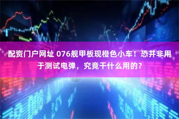 配资门户网址 076舰甲板现橙色小车！恐并非用于测试电弹，究竟干什么用的？