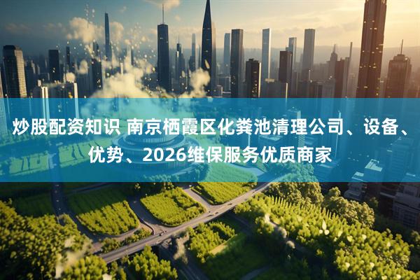 炒股配资知识 南京栖霞区化粪池清理公司、设备、优势、2026维保服务优质商家