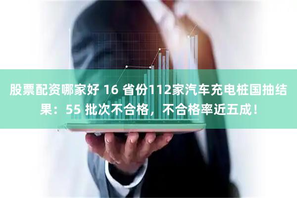 股票配资哪家好 16 省份112家汽车充电桩国抽结果：55 批次不合格，不合格率近五成！