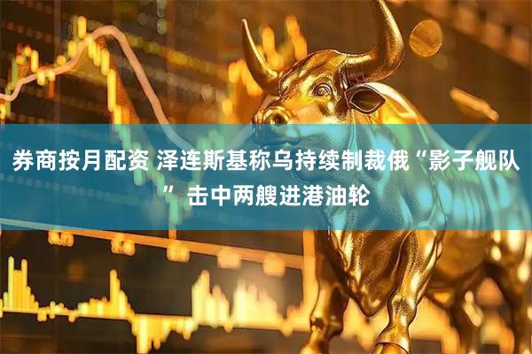 券商按月配资 泽连斯基称乌持续制裁俄“影子舰队” 击中两艘进港油轮