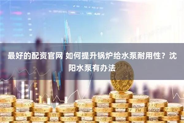 最好的配资官网 如何提升锅炉给水泵耐用性？沈阳水泵有办法