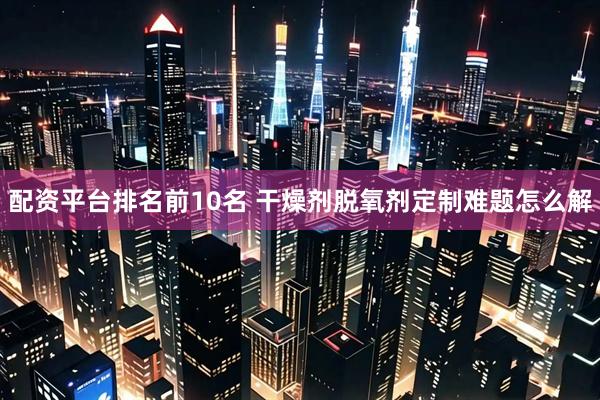 配资平台排名前10名 干燥剂脱氧剂定制难题怎么解