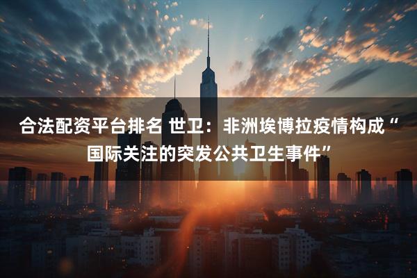 合法配资平台排名 世卫：非洲埃博拉疫情构成“国际关注的突发公共卫生事件”
