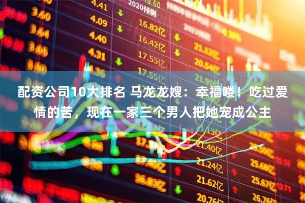 配资公司10大排名 马龙龙嫂：幸福喽！吃过爱情的苦，现在一家三个男人把她宠成公主