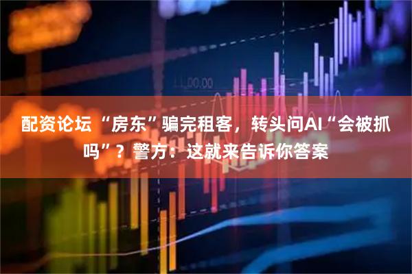 配资论坛 “房东”骗完租客,转头问AI“会被抓吗”?警方:这就来告诉你答案