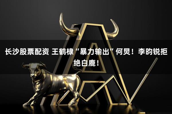 长沙股票配资 王鹤棣“暴力输出”何炅！李昀锐拒绝白鹿！