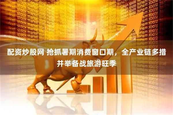 配资炒股网 抢抓暑期消费窗口期，全产业链多措并举备战旅游旺季