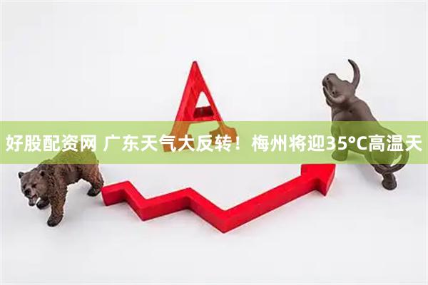 好股配资网 广东天气大反转！梅州将迎35°C高温天