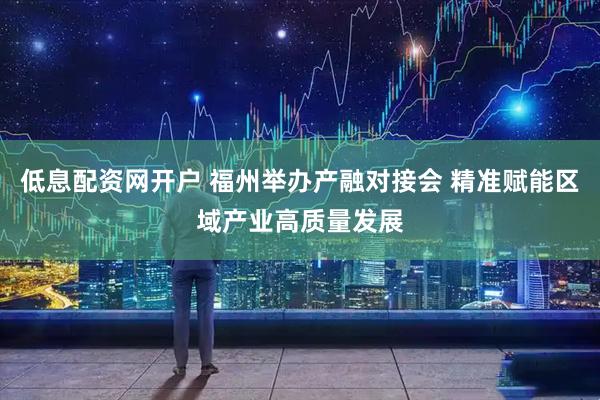 低息配资网开户 福州举办产融对接会 精准赋能区域产业高质量发展
