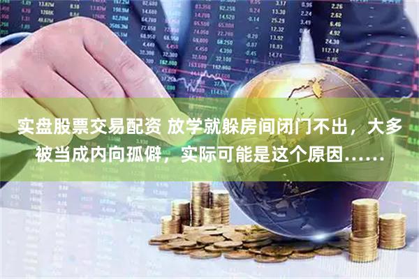 实盘股票交易配资 放学就躲房间闭门不出，大多被当成内向孤僻，实际可能是这个原因……
