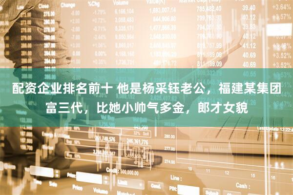 配资企业排名前十 他是杨采钰老公，福建某集团富三代，比她小帅气多金，郎才女貌
