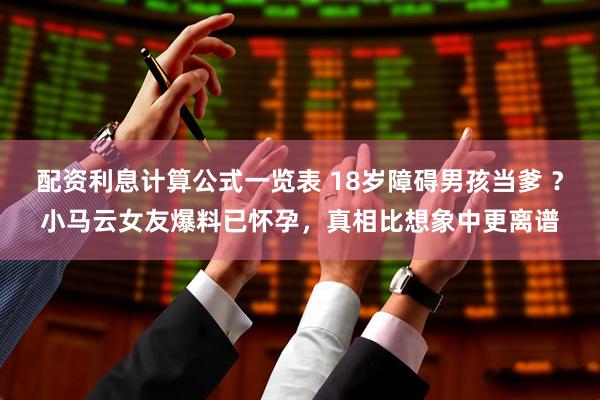配资利息计算公式一览表 18岁障碍男孩当爹 ?小马云女友爆料已怀孕,真相比想象中更离谱