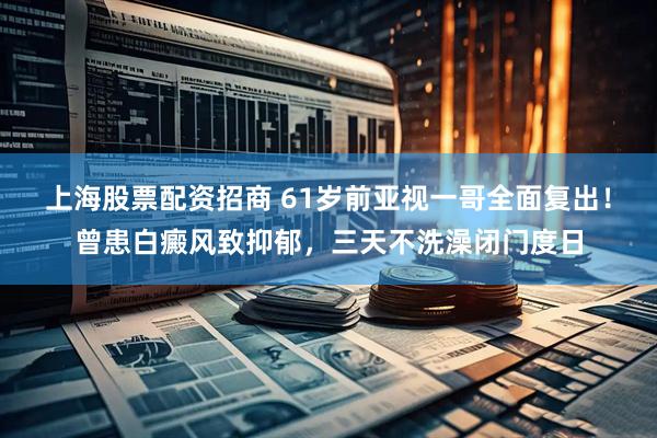 上海股票配资招商 61岁前亚视一哥全面复出！曾患白癜风致抑郁，三天不洗澡闭门度日