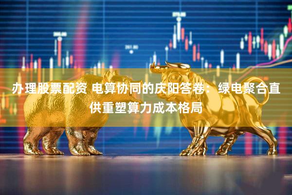 办理股票配资 电算协同的庆阳答卷：绿电聚合直供重塑算力成本格局