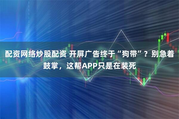 配资网络炒股配资 开屏广告终于“狗带”？别急着鼓掌，这帮APP只是在装死