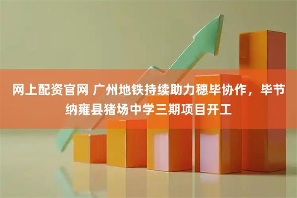 网上配资官网 广州地铁持续助力穗毕协作，毕节纳雍县猪场中学三期项目开工