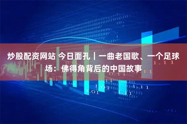炒股配资网站 今日面孔｜一曲老国歌、一个足球场：佛得角背后的中国故事