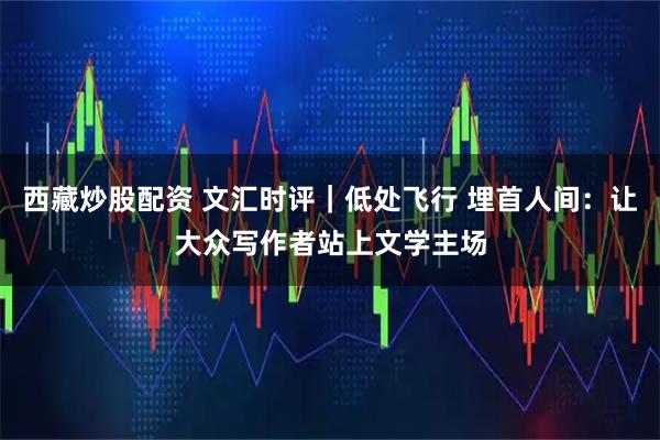西藏炒股配资 文汇时评｜低处飞行 埋首人间：让大众写作者站上文学主场