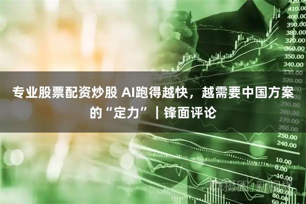 专业股票配资炒股 AI跑得越快，越需要中国方案的“定力”｜锋面评论
