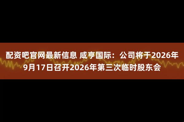 配资吧官网最新信息 咸亨国际：公司将于2026年9月17日召开2026年第三次临时股东会